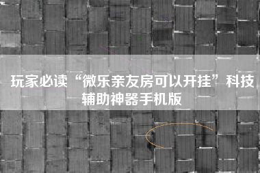 玩家必读“微乐亲友房可以开挂”科技辅助神器手机版