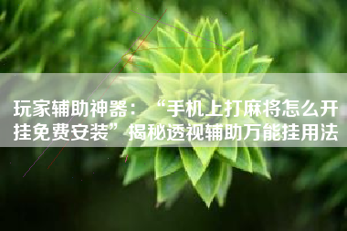 玩家辅助神器：“手机上打麻将怎么开挂免费安装”揭秘透视辅助万能挂用法