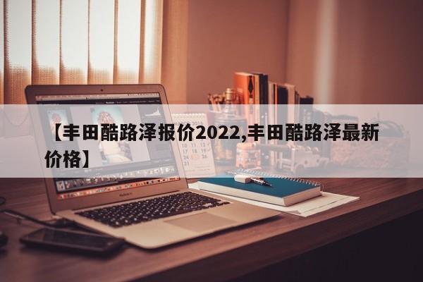 【丰田酷路泽报价2022,丰田酷路泽最新价格】