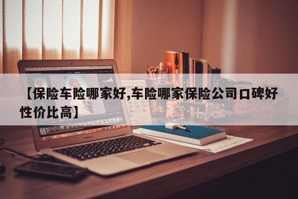 【保险车险哪家好,车险哪家保险公司口碑好性价比高】