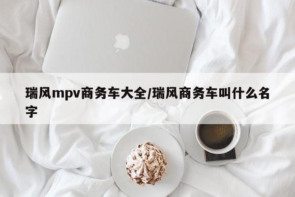 瑞风mpv商务车大全/瑞风商务车叫什么名字