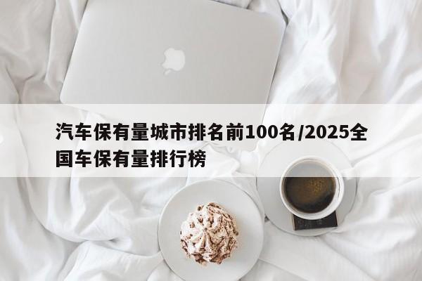 汽车保有量城市排名前100名/2025全国车保有量排行榜
