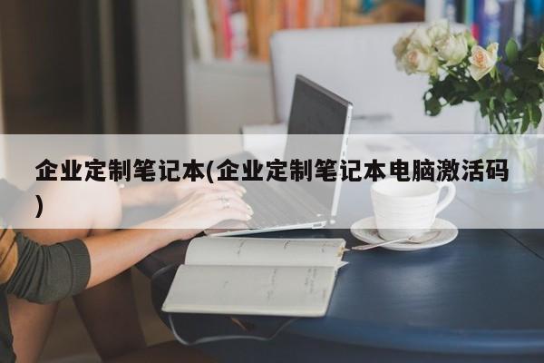 企业定制笔记本(企业定制笔记本电脑激活码)