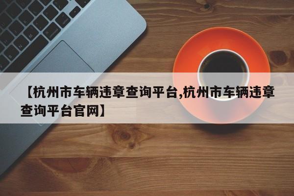 【杭州市车辆违章查询平台,杭州市车辆违章查询平台官网】