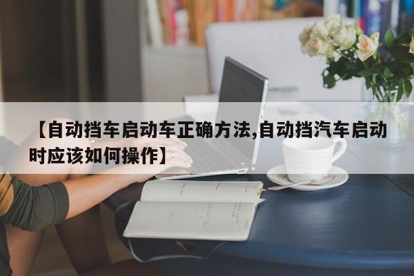 【自动挡车启动车正确方法,自动挡汽车启动时应该如何操作】