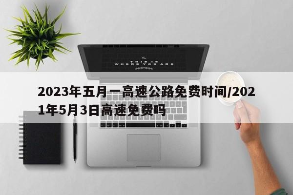 2023年五月一高速公路免费时间/2021年5月3日高速免费吗