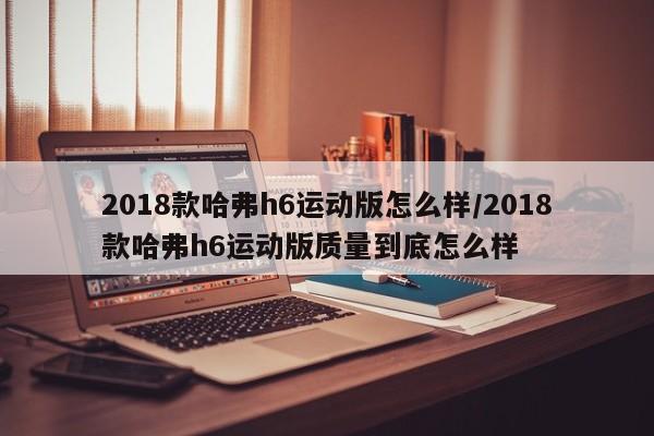 2018款哈弗h6运动版怎么样/2018款哈弗h6运动版质量到底怎么样
