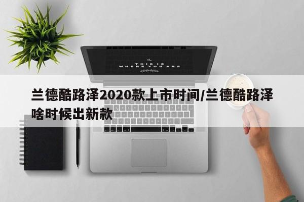 兰德酷路泽2020款上市时间/兰德酷路泽啥时候出新款