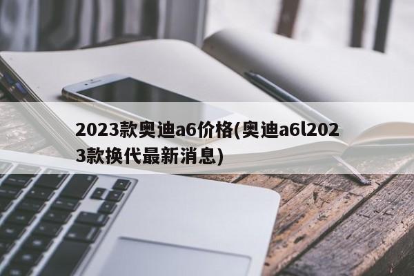 2023款奥迪a6价格(奥迪a6l2023款换代最新消息)