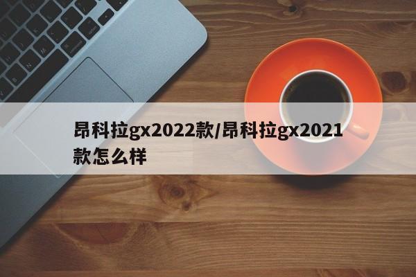 昂科拉gx2022款/昂科拉gx2021款怎么样