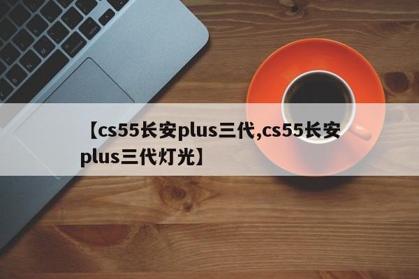 【cs55长安plus三代,cs55长安plus三代灯光】