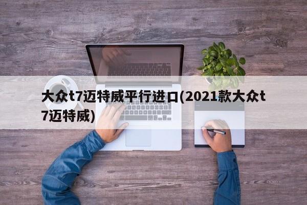 大众t7迈特威平行进口(2021款大众t7迈特威)