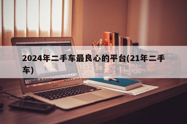 2024年二手车最良心的平台(21年二手车)