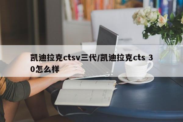 凯迪拉克ctsv三代/凯迪拉克cts 30怎么样