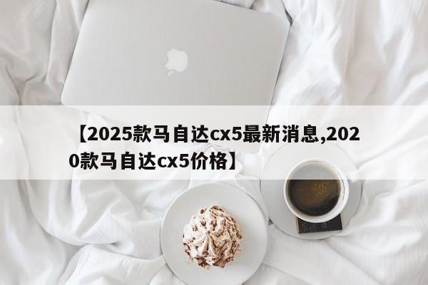 【2025款马自达cx5最新消息,2020款马自达cx5价格】