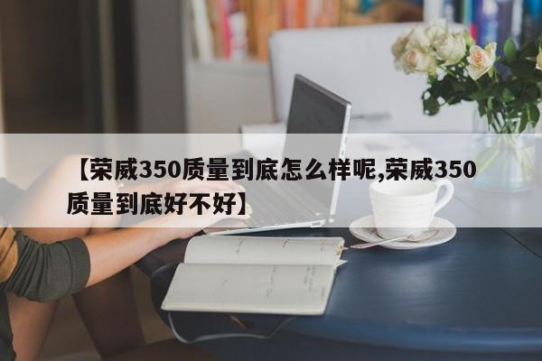 【荣威350质量到底怎么样呢,荣威350质量到底好不好】