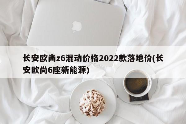 长安欧尚z6混动价格2022款落地价(长安欧尚6座新能源)
