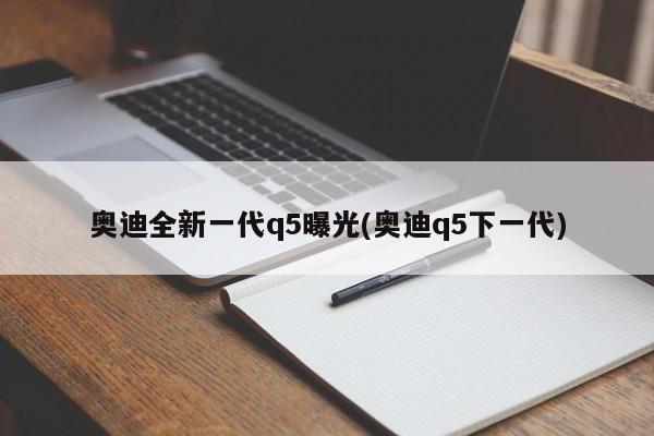 奥迪全新一代q5曝光(奥迪q5下一代)