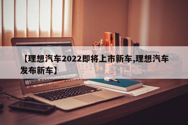 【理想汽车2022即将上市新车,理想汽车发布新车】