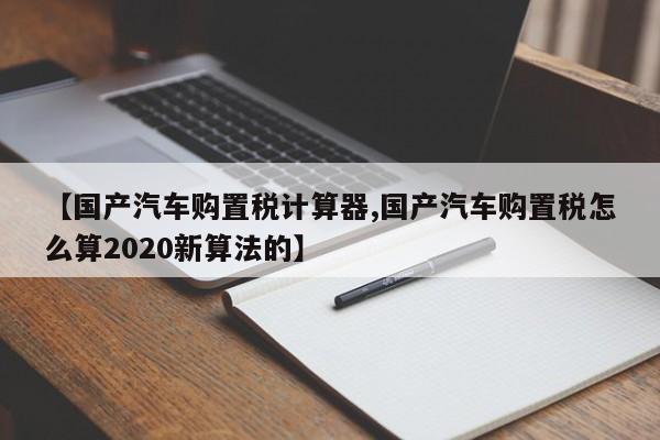 【国产汽车购置税计算器,国产汽车购置税怎么算2020新算法的】