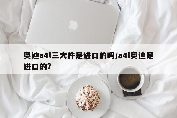 奥迪a4l三大件是进口的吗/a4l奥迪是进口的?