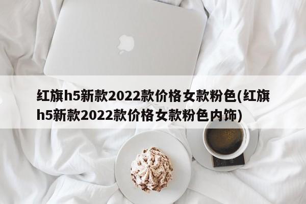红旗h5新款2022款价格女款粉色(红旗h5新款2022款价格女款粉色内饰)