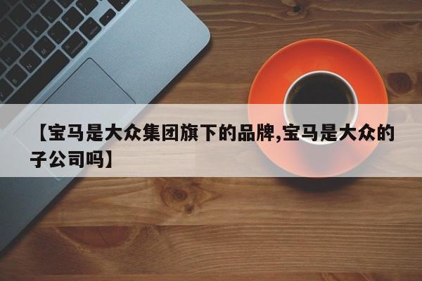 【宝马是大众集团旗下的品牌,宝马是大众的子公司吗】