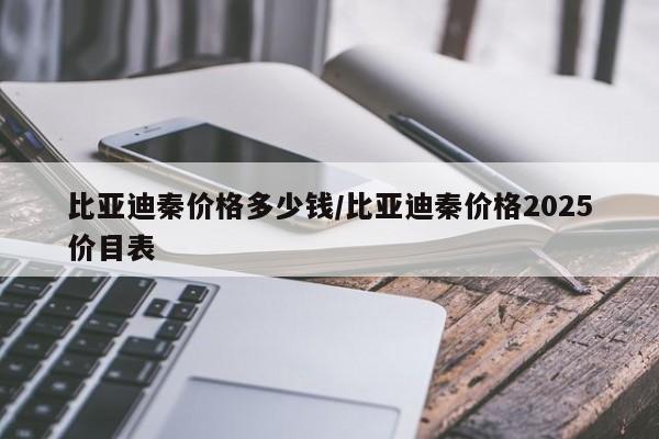 比亚迪秦价格多少钱/比亚迪秦价格2025价目表