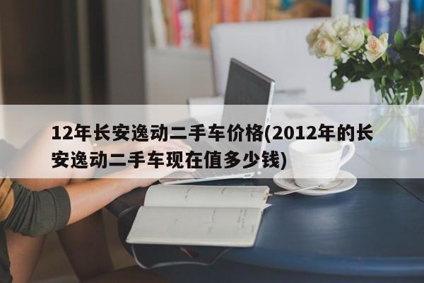 12年长安逸动二手车价格(2012年的长安逸动二手车现在值多少钱)