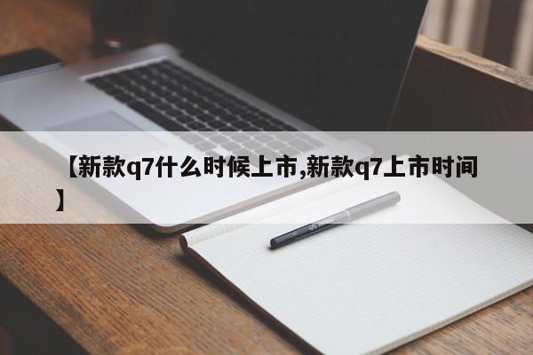 【新款q7什么时候上市,新款q7上市时间】