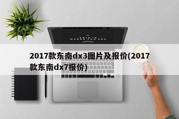 2017款东南dx3图片及报价(2017款东南dx7报价)