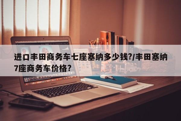 进口丰田商务车七座塞纳多少钱?/丰田塞纳7座商务车价格?