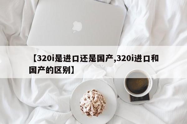 【320i是进口还是国产,320i进口和国产的区别】