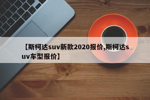 【斯柯达suv新款2020报价,斯柯达suv车型报价】