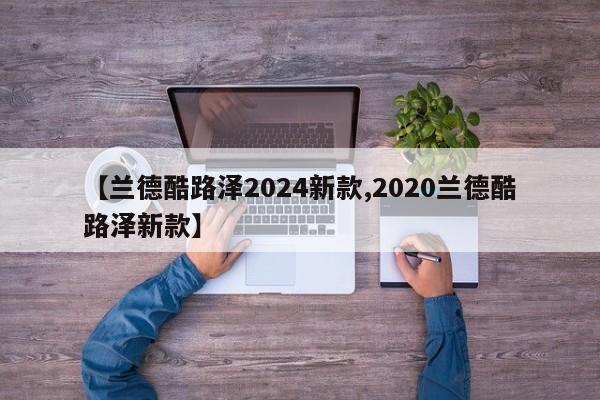 【兰德酷路泽2024新款,2020兰德酷路泽新款】