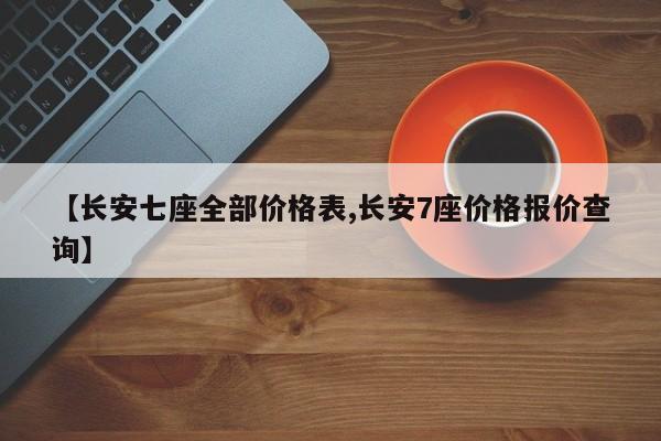 【长安七座全部价格表,长安7座价格报价查询】