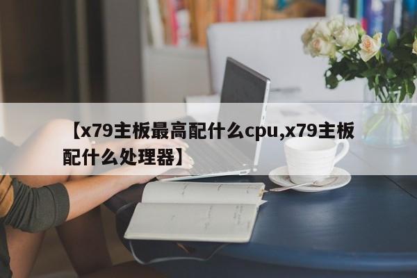 【x79主板最高配什么cpu,x79主板配什么处理器】