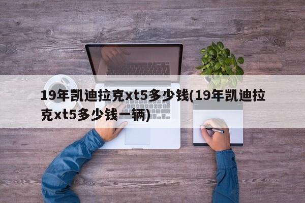 19年凯迪拉克xt5多少钱(19年凯迪拉克xt5多少钱一辆)