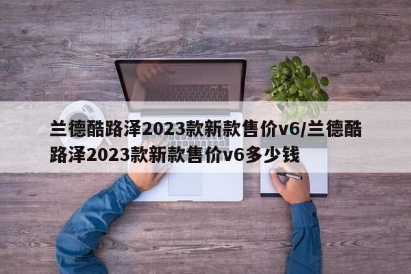 兰德酷路泽2023款新款售价v6/兰德酷路泽2023款新款售价v6多少钱