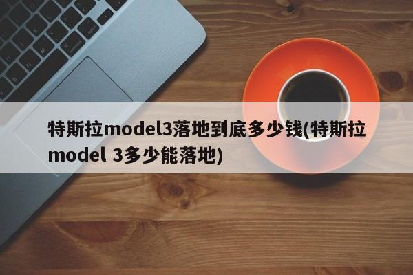 特斯拉model3落地到底多少钱(特斯拉model 3多少能落地)
