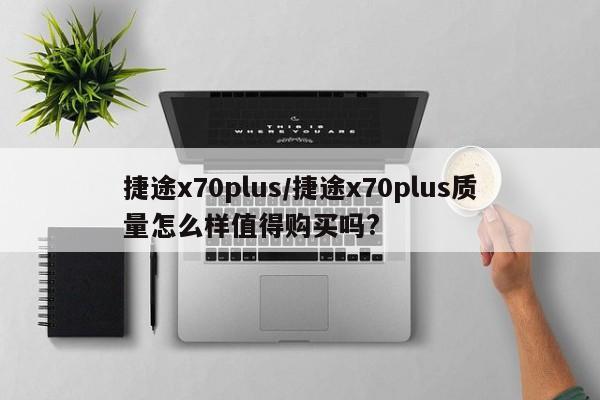 捷途x70plus/捷途x70plus质量怎么样值得购买吗?
