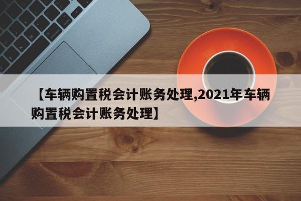 【车辆购置税会计账务处理,2021年车辆购置税会计账务处理】