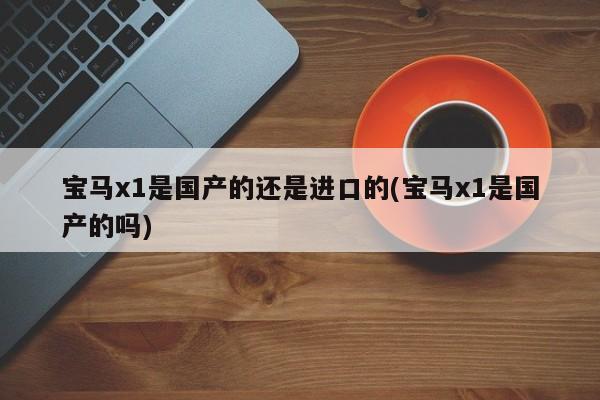 宝马x1是国产的还是进口的(宝马x1是国产的吗)