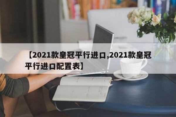 【2021款皇冠平行进口,2021款皇冠平行进口配置表】
