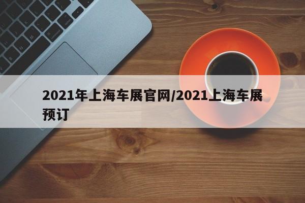 2021年上海车展官网/2021上海车展预订