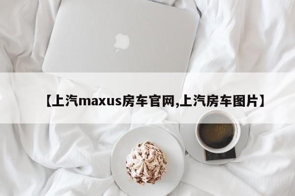 【上汽maxus房车官网,上汽房车图片】