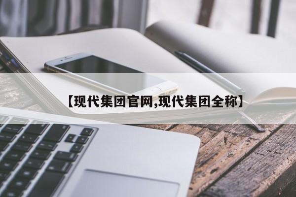 【现代集团官网,现代集团全称】