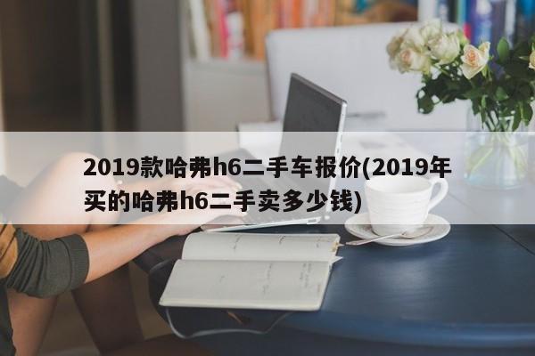2019款哈弗h6二手车报价(2019年买的哈弗h6二手卖多少钱)